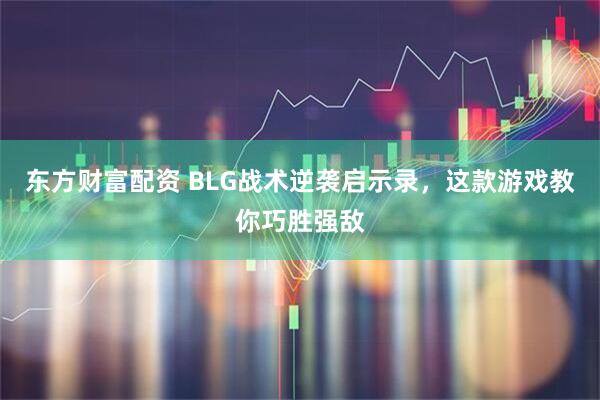 东方财富配资 BLG战术逆袭启示录，这款游戏教你巧胜强敌