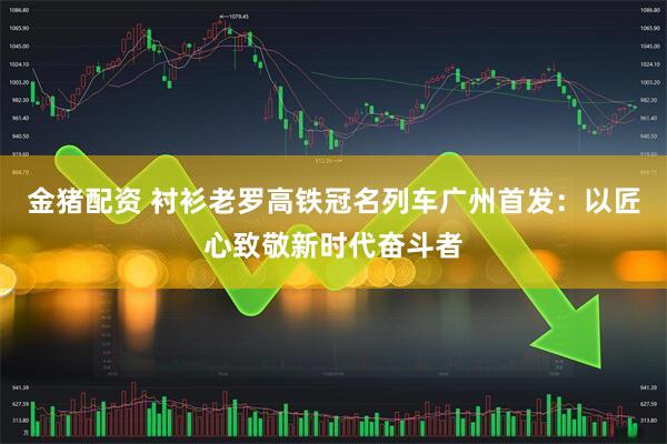 金猪配资 衬衫老罗高铁冠名列车广州首发：以匠心致敬新时代奋斗者
