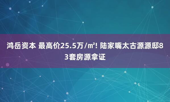 鸿岳资本 最高价25.5万/㎡! 陆家嘴太古源源邸83套房源拿证