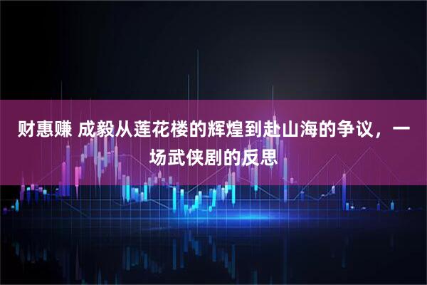 财惠赚 成毅从莲花楼的辉煌到赴山海的争议，一场武侠剧的反思