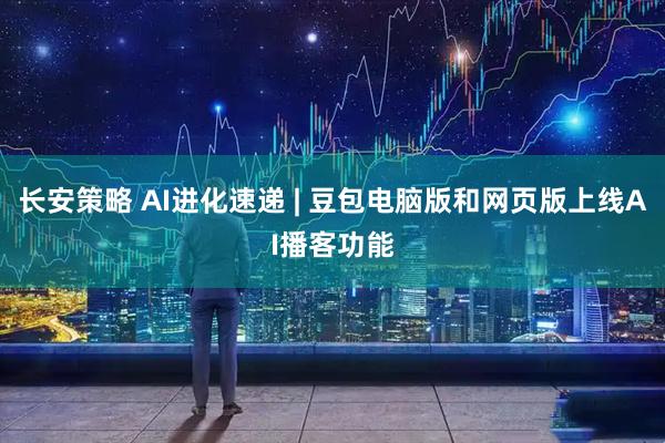 长安策略 AI进化速递 | 豆包电脑版和网页版上线AI播客功能