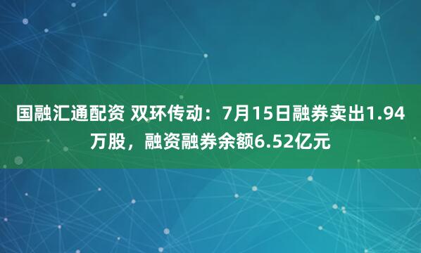 国融汇通配资 双环传动：7月15日融券卖出1.94万股，融资融券余额6.52亿元