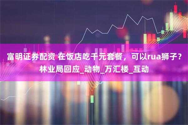 富明证券配资 在饭店吃千元套餐，可以rua狮子？林业局回应_动物_万汇楼_互动