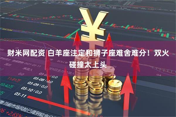 财米网配资 白羊座注定和狮子座难舍难分！双火碰撞太上头